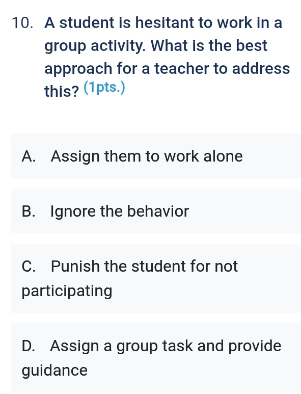 A student is hesitant to work in a
group activity. What is the best
approach for a teacher to address
this? (1pts.)
A. Assign them to work alone
B. Ignore the behavior
C. Punish the student for not
participating
D. Assign a group task and provide
guidance