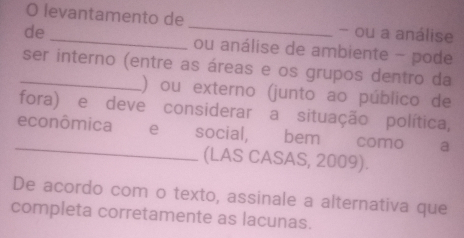 levantamento de _- ou a análise 
de _ou análise de ambiente - pode 
_ser interno (entre as áreas e os grupos dentro da 
1) ou externo (junto ao público de 
fora) e deve considerar a situação política, 
_ 
econômica e social, bem como a 
(LAS CASAS, 2009). 
De acordo com o texto, assinale a alternativa que 
completa corretamente as lacunas.