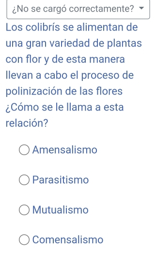 ¿No se cargó correctamente?
Los colibrís se alimentan de
una gran variedad de plantas
con flor y de esta manera
llevan a cabo el proceso de
polinización de las flores
¿Cómo se le llama a esta
relación?
Amensalismo
Parasitismo
Mutualismo
Comensalismo