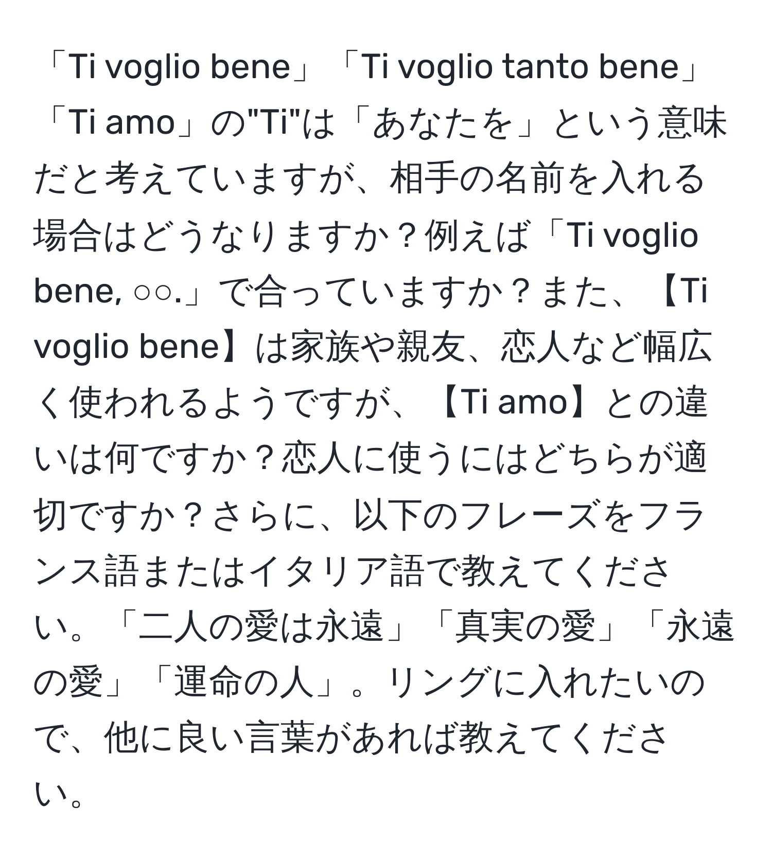 「Ti voglio bene」「Ti voglio tanto bene」「Ti amo」の"Ti"は「あなたを」という意味だと考えていますが、相手の名前を入れる場合はどうなりますか？例えば「Ti voglio bene, ○○.」で合っていますか？また、【Ti voglio bene】は家族や親友、恋人など幅広く使われるようですが、【Ti amo】との違いは何ですか？恋人に使うにはどちらが適切ですか？さらに、以下のフレーズをフランス語またはイタリア語で教えてください。「二人の愛は永遠」「真実の愛」「永遠の愛」「運命の人」。リングに入れたいので、他に良い言葉があれば教えてください。