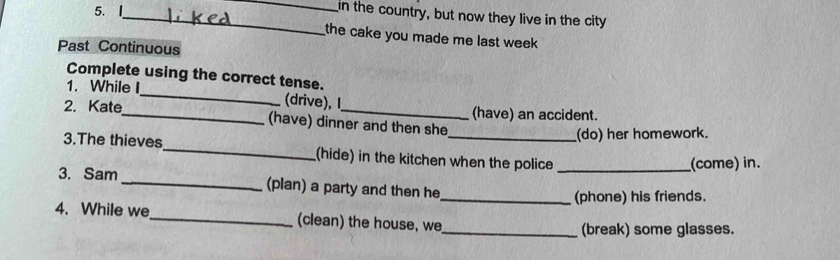 in the country, but now they live in the city 
the cake you made me last week 
Past Continuous 
Complete using the correct tense. 
1. While I_ (drive), I 
(have) an accident. 
2. Kate_ (have) dinner and then she 
(do) her homework. 
3.The thieves_ (hide) in the kitchen when the police_ 
_(come) in. 
3. Sam _(plan) a party and then he 
_(phone) his friends. 
4. While we_ (clean) the house, we 
_(break) some glasses.