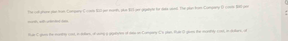 The cell phone plan from Company C costs $10 per month, plus $15 per gigabyte for data used. The plan from Company D costs $80 per
month, with unlimited data. 
Rule C gives the monthly cost, in dollars, of using g gigabytes of data on Company C's plan. Rule D gives the monthly cost, in dollars, of