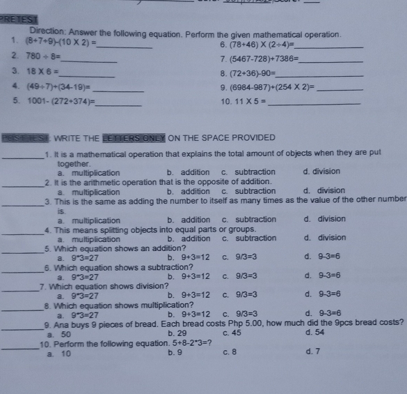 PRETEST
Direction: Answer the following equation. Perform the given mathematical operation.
1. (8+7+9)-(10* 2)= _
6. (78+46)* (2/ 4)= _
_
2. 780/ 8=
7. (5467-728)+7386= _
3. 18* 6=
_
8. (72+36)-90= _
4. (49/ 7)+(34-19)= _9. (6984-987)+(254* 2)= _
5. 1001-(272+374)= _ 10. 11* 5= _
POST IEST WRITE THE LETTERS ONLY ON THE SPACE PROVIDED
_1. It is a mathematical operation that explains the total amount of objects when they are put
together.
a. multiplication b. addition c subtraction d. division
_2. It is the arithmetic operation that is the opposite of addition.
a. multiplication b. addition c. subtraction d. division
_3. This is the same as adding the number to itself as many times as the value of the other number
is.
a. multiplication b. addition c. subtraction d. division
_4. This means splitting objects into equal parts or groups. d. division
a. multiplication b. addition c. subtraction
_
5. Which equation shows an addition?
a. 9^*3=27 b. 9+3=12 C. 9/3=3 d. 9-3=6
_
6. Which equation shows a subtraction?
a. 9^*3=27 b. 9+3=12 C. 9/3=3 d. 9-3=6
_7. Which equation shows division?
a. 9^*3=27 b. 9+3=12 C. 9/3=3 d. 9-3=6
_
8. Which equation shows multiplication?
a. 9^*3=27 b. 9+3=12 C. 9/3=3 d. 9-3=6
_
9. Ana buys 9 pieces of bread. Each bread costs Php 5.00, how much did the 9pcs bread costs?
a. 50 b. 29 c. 45 d. 54
_
10. Perform the following equation. 5+8-2^*3= ?
a. 10 b.9 c. 8 d. 7