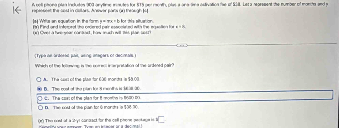 A cell phone plan includes 900 anytime minutes for $75 per month, plus a one-time activation fee of $38. Let x represent the number of months and y
represent the cost in dollars. Answer parts (a) through (c).
(a) Write an equation in the form y=mx+b for this situation.
(b) Find and interpret the ordered pair associated with the equation for x=8. 
(c) Over a two-year contract, how much will this plan cost?
(Type an ordered pair, using integers or decimals.)
Which of the following is the correct interpretation of the ordered pair?
A. The cost of the plan for 638 months is $8.00.
B. The cost of the plan for 8 months is $638.00.
C. The cost of the plan for 8 months is $600.00.
D. The cost of the plan for 8 months is $38.00.
(c) The cost of a 2-yr contract for the cell phone package is $ □. 
(Simplify your answer. Type an integer or a decimal.)