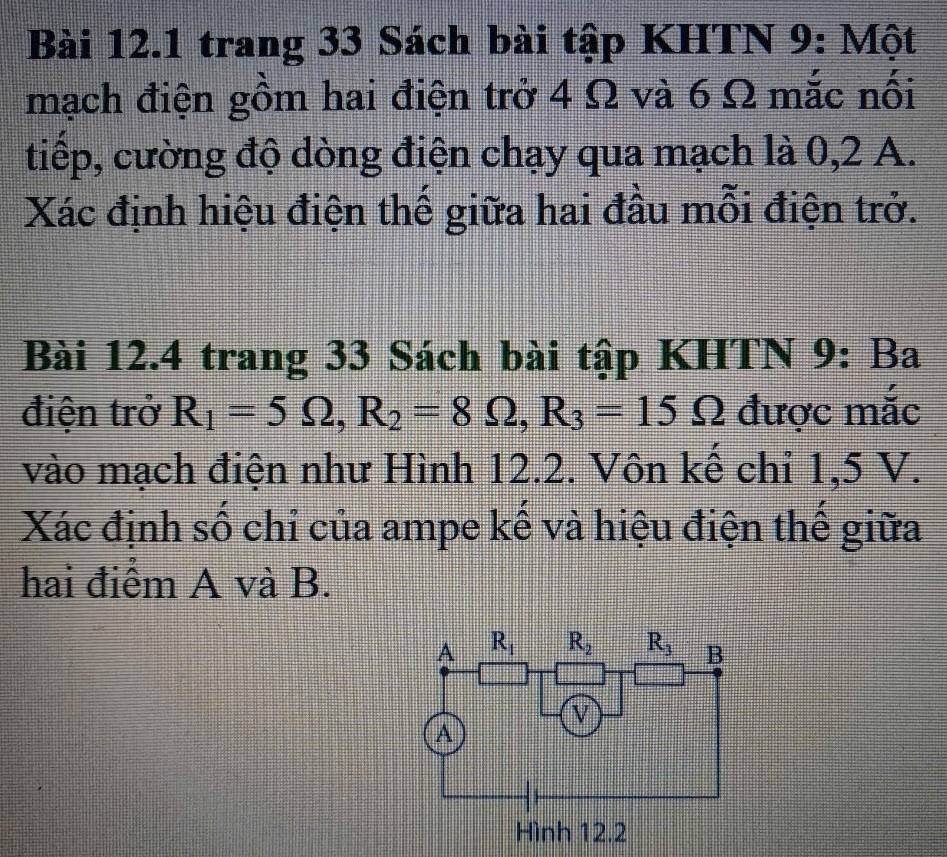 trang 33 Sách bài tập KHTN 9: Một
mạch điện gồm hai điện trở 4 Ω và 6 Ω mắc nối
tiếp, cường độ dòng điện chạy qua mạch là 0,2 A.
Xác định hiệu điện thế giữa hai đầu mỗi điện trở.
Bài 12.4 trang 33 Sách bài tập KHTN 9: Ba
điện trở R_1=5Omega ,R_2=8Omega ,R_3=15Omega được mắc
vào mạch điện như Hình 12.2. Vôn kế chỉ 1,5 V.
Xác định số chỉ của ampe kế và hiệu điện thế giữa
hai điểm A và B.