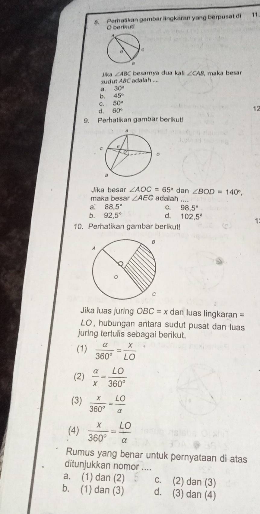 Perhatikan gambar lingkaran yang berpusat di 11.
O berikut!
Jika ∠ ABC besarnya dua kali ∠ CAB , maka besar
sudut ABC adalah ....
a. 30°
b. 45°
C. 50°
d. 60°
12
9. Perhatikan gambar berikut!
Jika besar ∠ AOC=65° dan ∠ BOD=140°, 
maka besar ∠ AEC adalah ....
a: 88,5° C. 98,5°
b. 92,5° d. 102,5°
1
10. Perhatikan gambar berikut!
Jika luas juring OBC=x dan luas lingkaran =
LO, hubungan antara sudut pusat dan luas
juring tertulis sebagai berikut.
(1)  alpha /360° = x/LO 
(2)  alpha /x = LO/360° 
(3)  x/360° = LO/alpha  
(4)  x/360° = LO/alpha  
Rumus yang benar untuk pernyataan di atas
ditunjukkan nomor ....
a. (1) dan (2) c. (2) dan (3)
b. (1) dan (3) d. (3) dan (4)