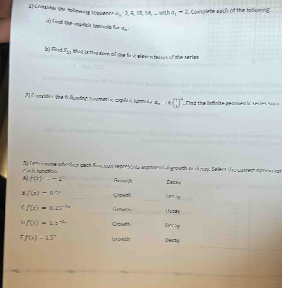 Consider the following sequence a_n : 2, 6 18 54, ... with a_1=2 , Complete each of the following. 
a) Find the explicit formula for a_n. 
b) Find S_11 that is the sum of the first eleven terms of the series 
2) Consider the following geometric explicit formula a_n=6( 1/3 )^n. Find the infinite geometric series sum. 
3) Determine whether each function represents exponential growth or decay. Select the correct option for 
each function. 
A) f(x)=-2^x Growth Decay 
_ 
B f(x)=0.5^x _Decay 
Growth 
Growth 
C f(x)=0.25^(-2x) Decay 
D f(x)=1.5^(-3x) Growth Decay 
E f(x)=1.5^x Growth Decay
