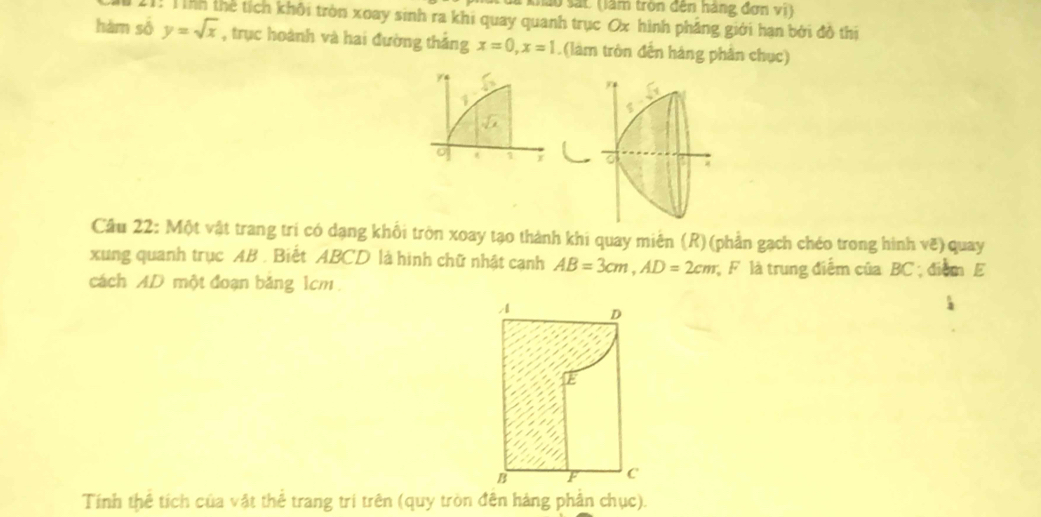 khảo sắt: (làm tròn đến háng đơn vi) 
11: Tỉnh thể tích khôi tròn xoay sinh ra khi quay quanh trục Ox hình phẳng giới hạn bởi đô thi 
hàm số y=sqrt(x) , trục hoành và hai đường thắng x=0, x=1.(làm tròn đến hàng phân chục) 
1 
1 r 
Cầu 22: Một vật trang trí có dạng khổi tròn xoay tạo thành khi quay miên (R) (phần gạch chéo trong hình vẽ) quay 
xung quanh trục AB. Biết ABCD là hình chữ nhật cạnh AB=3cm, AD=2cm F là trung điểm của BC; điểm E 
cách AD một đoạn băng 1cm. 
Tính thể tích của vật thể trang trí trên (quy tròn đên hàng phân chục).