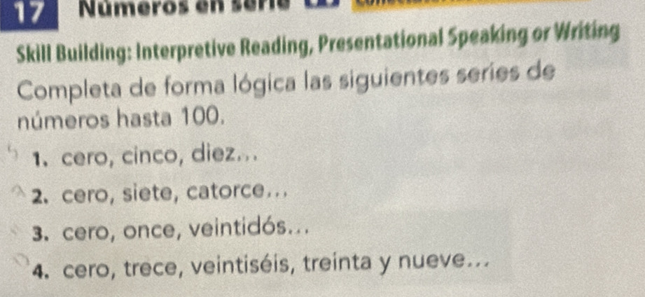 Números en séria 
Skill Building: Interpretive Reading, Presentational Speaking or Writing 
Completa de forma lógica las siguientes series de 
números hasta 100. 
1. cero, cinco, diez... 
2. cero, siete, catorce. .. 
3. cero, once, veintidós... 
4. cero, trece, veintiséis, treinta y nueve...