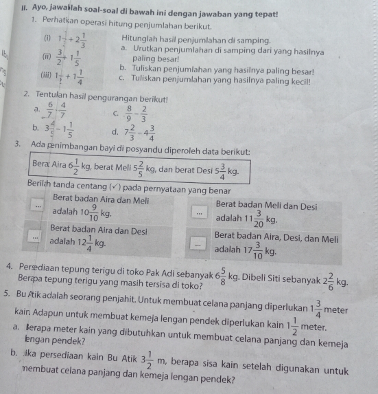 Ayo, jawa￥lah soal-soal di bawah ini dengan jawaban yang tepat!
1. Perhatian operasi hitung penjumlahan berikut.
Hitunglah hasil penjumlahan di samping.
(i) 1 1/2 +2 1/3  a. Urutkan penjumlahan di samping dari yang hasilnya
paling besar!
1 (ii)  3/2 +1 1/5  b. Tuliskan penjumlahan yang hasilnya paling besar!
no (iii) 1 1/2 +1 1/4  c. Tuliskan penjumlahan yang hasilnya paling kecil!
2. Tentulan hasil pengurangan berikut!
a.  6/7 ·  4/7  C.  8/9 - 2/3 
b. 3 4/5 -1 1/5  d. 7 2/3 -4 3/4 
3. Ada pnimbangan bayi di posyandu diperoleh data berikut:
Bera Aira 6 1/2 kg , berat Meli 5 2/5 kg , dan berat Desi 5 5 3/4 kg
Berilh tanda centang (√) pada pernyataan yang benar
Berat badan Aira dan Meli Berat badan Meli dan Desi
adalah 10 9/10 kg... adalah 11 3/20 kg.
Berat badan Aira dan Desi Berat badan Aira, Desi, dan Meli
. adalah 12 1/4 kg... adalah 17 3/10 kg.
4. Perædiaan tepung terigu di toko Pak Adi sebanyak 6 5/8 kg. Dibeli Siti sebanyak 2 2/6 kg.
Beræa tepung terigu yang masih tersisa di toko?
5. Bu Ætik adalah seorang penjahit. Untuk membuat celana panjang diperlukan 1 3/4 mete
kain. Adapun untuk membuat kemeja lengan pendek diperlukan kain 1 1/2  meter.
a. erapa meter kain yang dibutuhkan untuk membuat celana panjang dan kemeja
lengan pendek?
b. ika persediaan kain Bu Atik 3 1/2 m, , berapa sisa kain setelah digunakan untuk
membuat celana panjang dan kemeja lengan pendek?