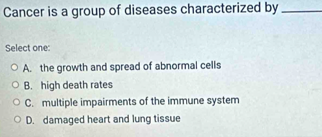 Cancer is a group of diseases characterized by_
Select one:
A. the growth and spread of abnormal cells
B. high death rates
C. multiple impairments of the immune system
D. damaged heart and lung tissue