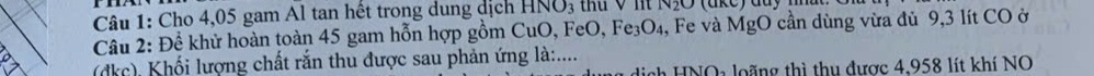 Cho 4,05 gam Al tan hết trong dung dịch NO_3 thu V nt N₂O (ake) duy . 
Câu 2: Để khử hoàn toàn 45 gam hỗn hợp gồm CuO, FeO, Fe₃O₄, Fe và MgO cần dùng vừa đủ 9,3 lít CO ở 
(dkc), Khối lượng chất rắn thu được sau phản ứng là:.... nh HNOa loãng thì thu được 4,958 lít khí NO