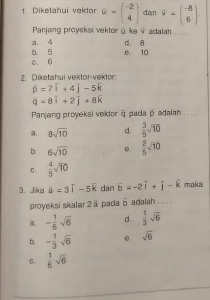 Diketahui vektor a=beginpmatrix -2 4endpmatrix dan vector v=beginpmatrix -8 6endpmatrix. 
Panjang proyeksi vektorü ke v adalah_
a. 4 d. 8
b. 5 e. 10
c. 6
2. Diketahui vektor-vektor:
vector p=7vector i+4vector j-5vector k
overline q=8overline i+2overline j+8overline k
Panjang proyeksi vektor overline C pada overline p adalah . . . .
a. 8sqrt(10)
d.  3/5 sqrt(10)
b. 6sqrt(10)
e.  2/5 sqrt(10)
C.  4/5 sqrt(10)
3. Jika overline a=3overline i-5overline k dan vector b=-2vector i+vector j-vector k maka
proyeksi skalar 2 ā pada overline b adalah . . . .
a. - 1/6 sqrt(6) d.  1/3 sqrt(6)
b. - 1/3 sqrt(6) e. sqrt(6)
C.  1/6 sqrt(6)