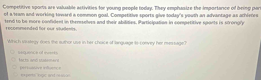 Competitive sports are valuable activities for young people today. They emphasize the importance of being par
of a team and working toward a common goal. Competitive sports give today's youth an advantage as athletes
tend to be more confident in themselves and their abilities. Participation in competitive sports is strongly
recommended for our students.
Which strategy does the author use in her choice of language to convey her message?
sequence of events
facts and statement
persuasive influence
experts' logic and reason