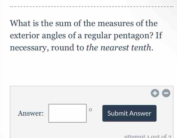 What is the sum of the measures of the 
exterior angles of a regular pentagon? If 
necessary, round to the nearest tenth. 
Answer: □° Submit Answer 
attemnt 1 ou t of