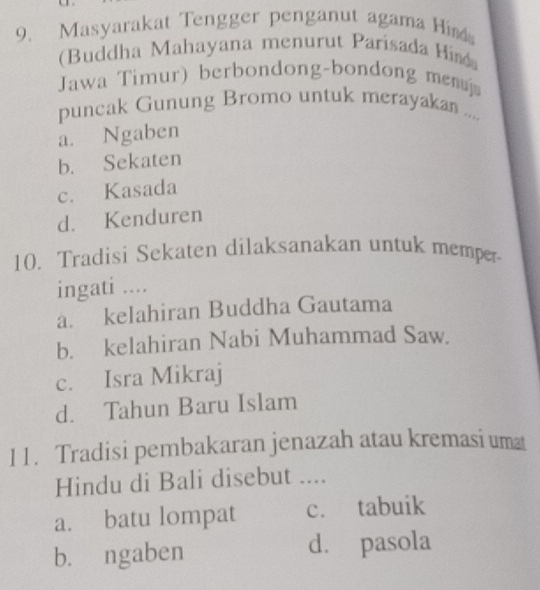 Masyarakat Tengger penganut agama Him
(Buddha Mahayana menurut Parisada Hind
Jawa Timur) berbondong-bondong menuj
puncak Gunung Bromo untuk merayakan ....
a. Ngaben
b. Sekaten
c. Kasada
d. Kenduren
10. Tradisi Sekaten dilaksanakan untuk memper-
ingati ....
a. kelahiran Buddha Gautama
b. kelahiran Nabi Muhammad Saw.
c. Isra Mikraj
d. Tahun Baru Islam
11. Tradisi pembakaran jenazah atau kremasi uma
Hindu di Bali disebut ....
a. batu lompat c. tabuik
b. ngaben d. pasola