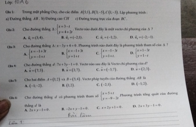 Lớp:
Câu 1: Trong mặt phầng Oxy, cho các điểm A(5;1),B(3;-5),C(1;-3). Lập phương trình :
a) Đường thắng AB . b) Đường cao CH c) Đường trung trực của đoạn BC .
Câu 2: . Cho đường thắng △ :beginarrayl x=3-t y=4+2tendarray.. Vecto nào đưới đây là một vectơ chi phương của Δ ?
A. vector u_1=(3;4). B. vector a_3=(-2;1). C. vector u_3=(-1;2). D. vector u_4=(-2;-1).
Câu 3: Cho đường thẳng △ :x-3y+4=0. Phương trình nào đưới đây là phương trình tham số của Δ ?
A. beginarrayl x=-1+3t y=-1+tendarray. B. beginarrayl x=-1+3t y=1+tendarray. C. beginarrayl x=-1-3t y=1+t.endarray. D. beginarrayl x=1-3t y=1-tendarray.
Câu 4:  Cho đường thắng đ : 7x+3y-1=0. Vectơ nào sau đây là Vectơ chi phương của đ?
A. vector u=(7;3). B. vector u=(3;7). C. vector u=(-3;7). D. vector u=(2;3).
Câu S: Cho hai điểm A=(1;2) và B=(5;4) Vecto pháp tuyến của đường thắng AB là
A. (-1;-2). B. (1:2). C. (-2;1). D. (-1;2).
Câu 6: Cho đường thẳng đ có phương trình tham số beginarrayl x=5+t y=-9-2tendarray. Phương trình tổng quát của đường
thắng d là
_
A. 2x+y-1=0. B. -2x+y-1=0. C. x+2y+1=0. D. 2x+3y-1=0.
_
_
_