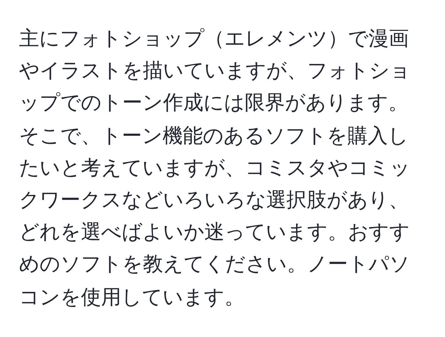 主にフォトショップエレメンツで漫画やイラストを描いていますが、フォトショップでのトーン作成には限界があります。そこで、トーン機能のあるソフトを購入したいと考えていますが、コミスタやコミックワークスなどいろいろな選択肢があり、どれを選べばよいか迷っています。おすすめのソフトを教えてください。ノートパソコンを使用しています。