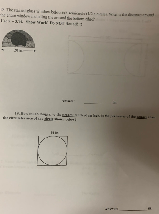 The staincd-glass window below is a semicircle (1/2 a circle). What is the distance around 
the entire window including the arc and the bottom edge? 
Use π =3.14. Show Work! Do NOT Round!!!!
20 in. 
Answer: _in. 
19. How much longer, to the nearest tenth of an inch, is the perimeter of the square than 
the circumference of the circle shown below? 
Answer:_ in.