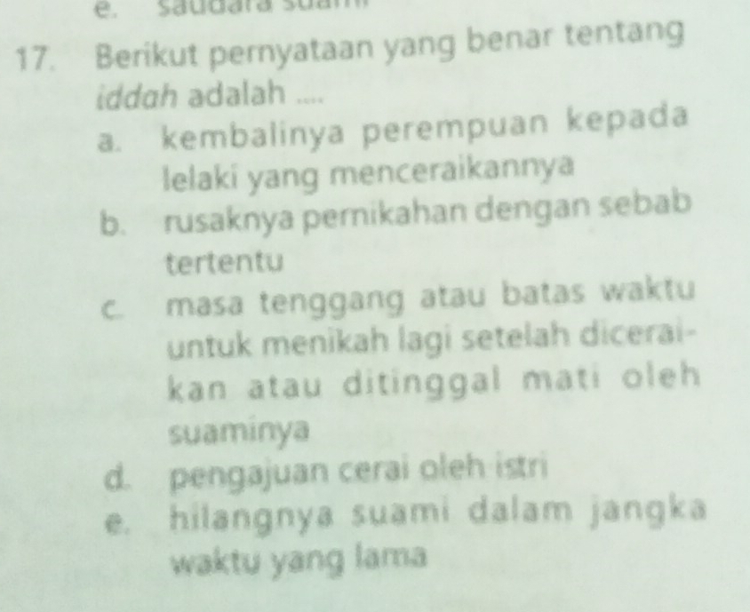 saudara sua
17. Berikut pernyataan yang benar tentang
iddah adalah ....
a. kembalinya perempuan kepada
lelaki yang menceraikannya
b. rusaknya pernikahan dengan sebab
tertentu
c. masa tenggang atau batas waktu
untuk menikah lagi setelah dicerai-
kan atau ditinggal mati oleh
suaminya
d. pengajuan cerai oleh istri
e. hilangnya suami dalam jangka
waktu yang lama