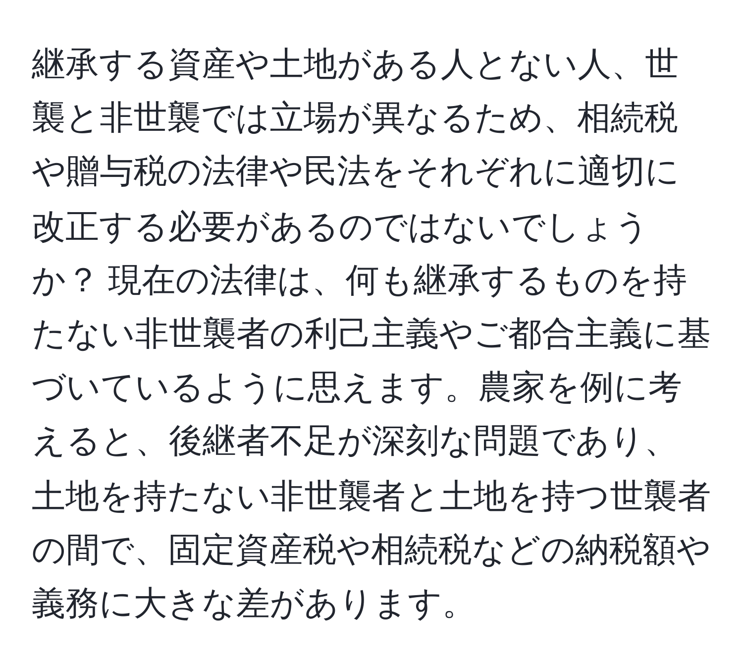 継承する資産や土地がある人とない人、世襲と非世襲では立場が異なるため、相続税や贈与税の法律や民法をそれぞれに適切に改正する必要があるのではないでしょうか？ 現在の法律は、何も継承するものを持たない非世襲者の利己主義やご都合主義に基づいているように思えます。農家を例に考えると、後継者不足が深刻な問題であり、土地を持たない非世襲者と土地を持つ世襲者の間で、固定資産税や相続税などの納税額や義務に大きな差があります。