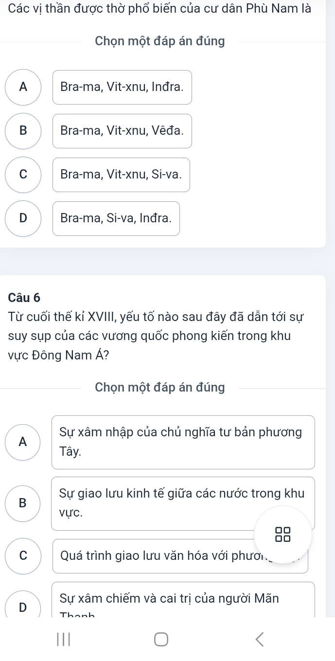 Các vị thần được thờ phổ biến của cư dân Phù Nam là
Chọn một đáp án đúng
A Bra-ma, Vit-xnu, Inđra.
B Bra-ma, Vit-xnu, Vêđa.
C Bra-ma, Vit-xnu, Si-va.
D Bra-ma, Si-va, Inđra.
Câu 6
Từ cuối thế kỉ XVIII, yếu tố nào sau đây đã dẫn tới sự
suy sụp của các vương quốc phong kiến trong khu
vực Đông Nam Á?
Chọn một đáp án đúng
A Sự xâm nhập của chủ nghĩa tư bản phương
Tây.
B Sự giao lưu kinh tế giữa các nước trong khu
vực.
□□
a n
C Quá trình giao lưu văn hóa với phưới
D Sự xâm chiếm và cai trị của người Mãn