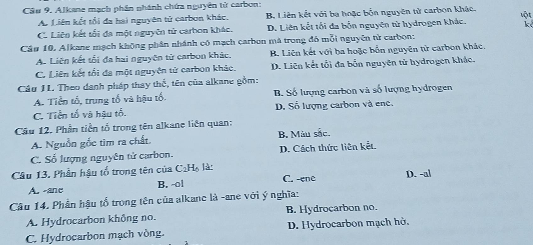 Alkane mạch phân nhánh chứa nguyên tử carbon:
A. Liên kết tối đa hai nguyên tử carbon khác. B. Liên kết với ba hoặc bốn nguyên tử carbon khác.
lột
C. Liên kết tối đa một nguyên tử carbon khác. D. Liên kết tối đa bốn nguyên tử hydrogen khác.
kể
Cầu 10. Alkane mạch không phân nhánh có mạch carbon mà trong đó mỗi nguyên tử carbon:
A. Liên kết tối đa hai nguyên tử carbon khác. B. Liên kết với ba hoặc bốn nguyên tử carbon khác.
C. Liên kết tối đa một nguyên tử carbon khác. D. Liên kết tối đa bốn nguyên tử hydrogen khác.
Câu 11. Theo danh pháp thay thế, tên của alkane gồm:
A. Tiền tố, trung tố và hậu tố. B. Số lượng carbon và số lượng hydrogen
C. Tiền tố và hậu tố. D. Số lượng carbon và ene.
Câu 12. Phần tiền tố trong tên alkane liên quan:
A. Nguồn gốc tìm ra chất. B. Màu sắc.
C. Số lượng nguyên tử carbon. D. Cách thức liên kết.
Câu 13. Phần hậu tố trong tên của C₂H₆ là:
B. -ol C. -ene
D. -al
A. -ane
Câu 14. Phần hậu tố trong tên của alkane là -ane với ý nghĩa:
B. Hydrocarbon no.
A. Hydrocarbon không no.
C. Hydrocarbon mạch vòng. D. Hydrocarbon mạch hở.