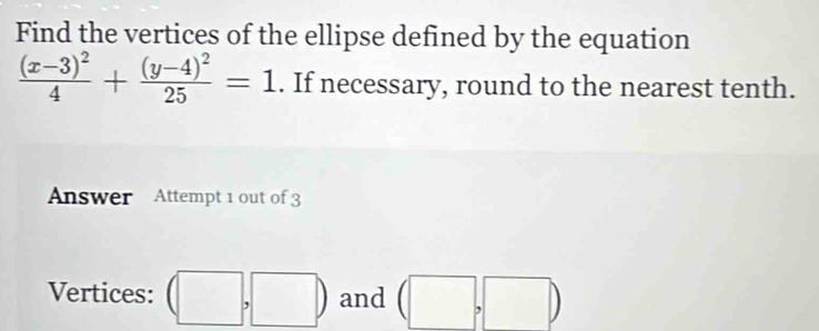 Find the vertices of the ellipse defined by the equation
frac (x-3)^24+frac (y-4)^225=1. If necessary, round to the nearest tenth. 
Answer Attempt 1 out of 3 
Vertices: (□ ,□ ) and (□ ,□ )