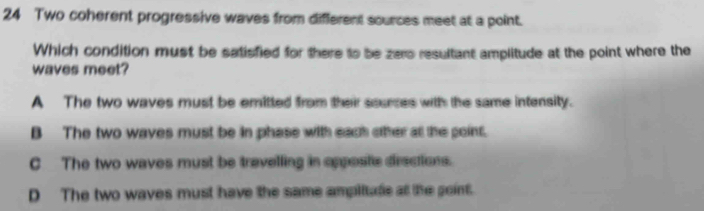 Two coherent progressive waves from different sources meet at a point.
Which condition must be satisfied for there to be zero resultant amplitude at the point where the
waves meet?
A The two waves must be emitted from their sources with the same intensity.
B The two waves must be in phase with each other at the point.
C The two waves must be travelling in opposte dirsctions.
D The two waves must have the same ampliude at the goint.