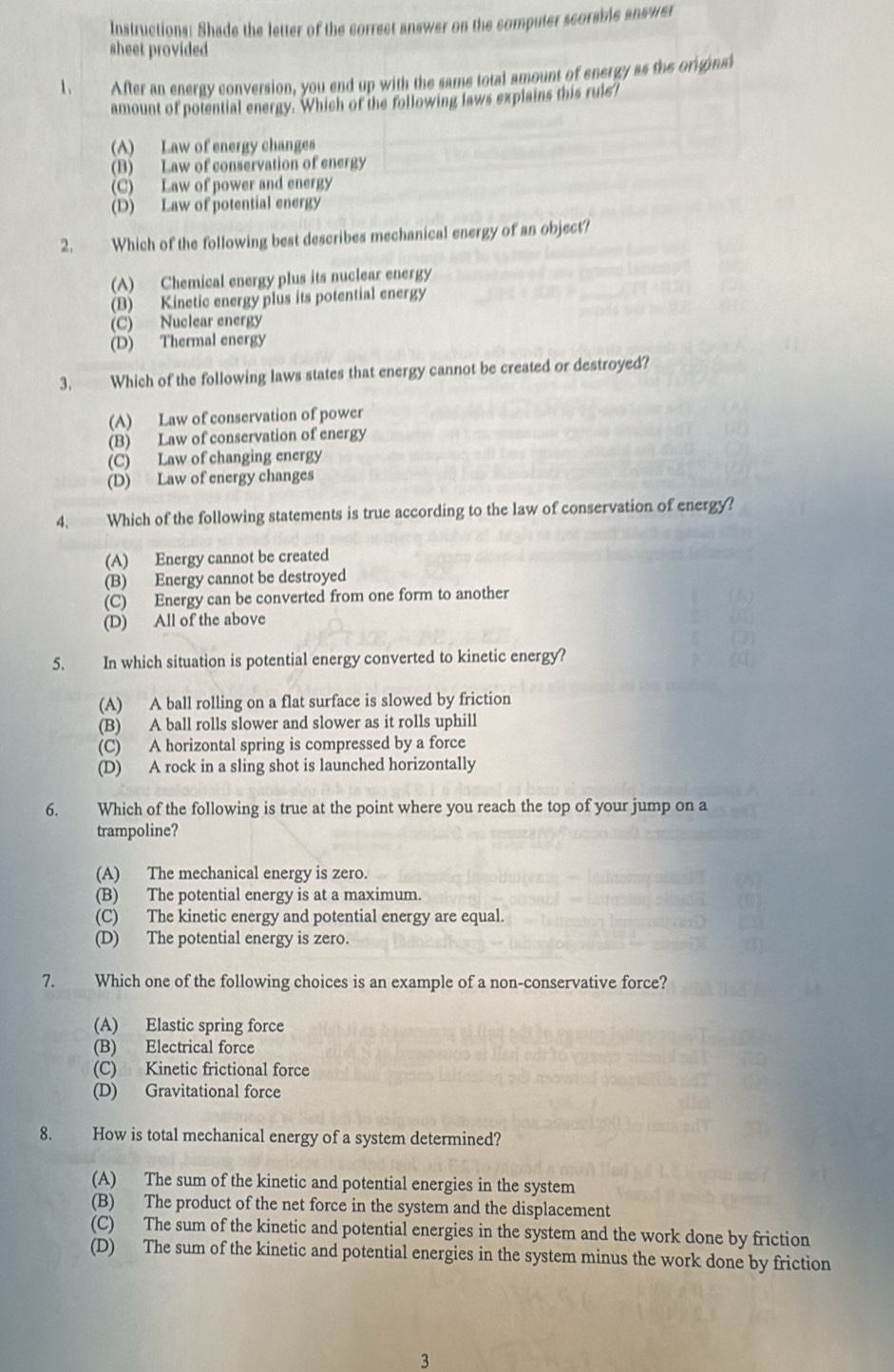 Instructions: Shade the letter of the correct answer on the computer scorable answer
sheet provided
1、 After an energy conversion, you end up with the same total amount of energy as the original
amount of potential energy. Which of the following laws explains this ruis?
(A) Law of energy changes
(B) Law of conservation of energy
(C) Law of power and energy
(D) Law of potential energy
2. Which of the following best describes mechanical energy of an object?
(A) Chemical energy plus its nuclear energy
(B) Kinetic energy plus its potential energy
(C) Nuclear energy
(D) Thermal energy
3. Which of the following laws states that energy cannot be created or destroyed?
(A) Law of conservation of power
(B) Law of conservation of energy
(C) Law of changing energy
(D) Law of energy changes
4. Which of the following statements is true according to the law of conservation of energy?
(A) Energy cannot be created
(B) Energy cannot be destroyed
(C) Energy can be converted from one form to another
(D) All of the above
5. In which situation is potential energy converted to kinetic energy?
(A) A ball rolling on a flat surface is slowed by friction
(B) A ball rolls slower and slower as it rolls uphill
(C) A horizontal spring is compressed by a force
(D) A rock in a sling shot is launched horizontally
6. Which of the following is true at the point where you reach the top of your jump on a
trampoline?
(A) The mechanical energy is zero.
(B) The potential energy is at a maximum.
(C) The kinetic energy and potential energy are equal
(D) The potential energy is zero.
7. Which one of the following choices is an example of a non-conservative force?
(A) Elastic spring force
(B) Electrical force
(C) Kinetic frictional force
(D) Gravitational force
8. How is total mechanical energy of a system determined?
(A) The sum of the kinetic and potential energies in the system
(B) The product of the net force in the system and the displacement
(C) The sum of the kinetic and potential energies in the system and the work done by friction
(D) The sum of the kinetic and potential energies in the system minus the work done by friction
3