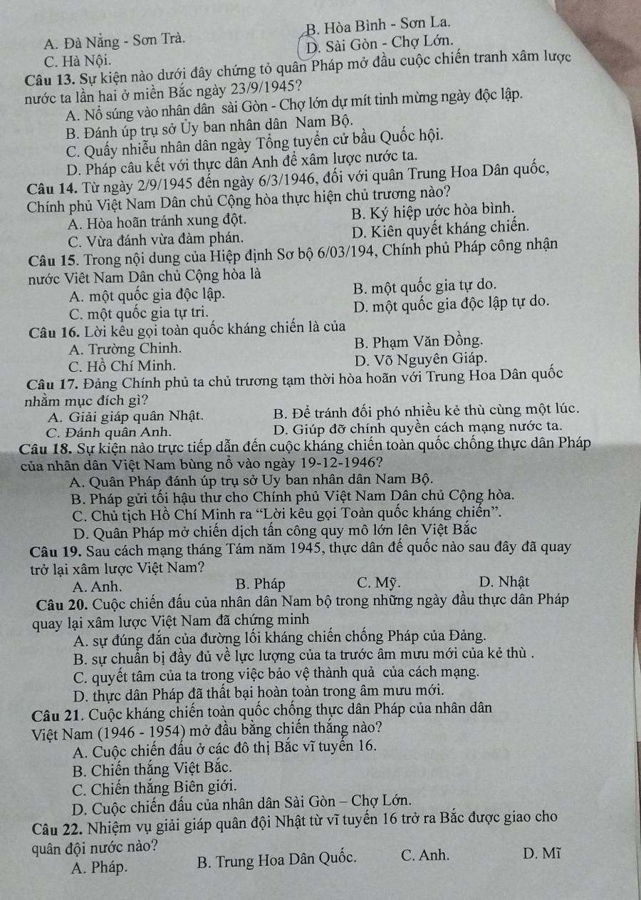 A. Đà Nẵng - Sơn Trà. B. Hòa Bình - Sơn La.
D. Sài Gòn - Chợ Lớn.
C. Hà Nội.
Câu 13. Sự kiện nào dưới đây chứng tỏ quân Pháp mở đầu cuộc chiến tranh xâm lược
nước ta lần hai ở miền Bắc ngày 23/9/1945?
A. Nổ súng vào nhân dân sài Gòn - Chợ lớn dự mít tinh mừng ngày độc lập.
B. Đánh úp trụ sở Ủy ban nhân dân Nam Bộ.
C. Quấy nhiễu nhân dân ngày Tổng tuyển cử bầu Quốc hội.
D. Pháp câu kết với thực dân Anh để xâm lược nước ta.
Câu 14. Từ ngày 2/9/1945 đến ngày 6/3/1946, đối với quân Trung Hoa Dân quốc,
Chính phủ Việt Nam Dân chủ Cộng hòa thực hiện chủ trương nào?
A. Hòa hoãn tránh xung đột. B. Ký hiệp ước hòa bình.
C. Vừa đánh vừa đàm phán. D. Kiên quyết kháng chiến.
Câu 15. Trong nội dung của Hiệp định Sơ bộ 6/03/194, Chính phủ Pháp công nhận
nước Viêt Nam Dân chủ Cộng hòa là
A. một quốc gia độc lập. B. một quốc gia tự do.
C. một quốc gia tự tri. D. một quốc gia độc lập tự do.
Câu 16. Lời kêu gọi toàn quốc kháng chiến là của
A. Trường Chinh. B. Phạm Văn Đồng.
C. Hồ Chí Minh. D. Võ Nguyên Giáp.
Câu 17. Đảng Chính phủ ta chủ trương tạm thời hòa hoãn với Trung Hoa Dân quốc
nhằm mục đích gì?
A. Giải giáp quân Nhật. B. Để tránh đối phó nhiều kẻ thù cùng một lúc.
C. Đánh quân Anh. D. Giúp đỡ chính quyền cách mạng nước ta.
Câu 18. Sự kiện nào trực tiếp dẫn đến cuộc kháng chiến toàn quốc chống thực dân Pháp
của nhân dân Việt Nam bùng nổ vào ngày 19-12-1946?
A. Quân Pháp đánh úp trụ sở Uy ban nhân dân Nam Bộ.
B. Pháp gửi tối hậu thư cho Chính phủ Việt Nam Dân chủ Cộng hòa.
C. Chủ tịch Hồ Chí Minh ra “Lời kêu gọi Toàn quốc kháng chiến”.
D. Quân Pháp mở chiến dịch tấn công quy mô lớn lên Việt Bắc
Câu 19. Sau cách mạng tháng Tám năm 1945, thực dân đế quốc nào sau đây đã quay
trở lại xâm lược Việt Nam?
A. Anh. B. Pháp C. Mỹ. D. Nhật
Câu 20. Cuộc chiến đấu của nhân dân Nam bộ trong những ngày đầu thực dân Pháp
quay lại xâm lược Việt Nam đã chứng minh
A. sự đúng đắn của đường lối kháng chiến chống Pháp của Đảng.
B. sự chuẩn bị đầy đủ về lực lượng của ta trước âm mưu mới của kẻ thù .
C. quyết tâm của ta trong việc bảo vệ thành quả của cách mạng.
D. thực dân Pháp đã thất bại hoàn toàn trong âm mưu mới.
Câu 21. Cuộc kháng chiến toàn quốc chống thực dân Pháp của nhân dân
Việt Nam (1946 - 1954) mở đầu bằng chiến thắng nào?
A. Cuộc chiến đấu ở các đô thị Bắc vĩ tuyển 16.
B. Chiến thắng Việt Bắc.
C. Chiến thắng Biên giới.
D. Cuộc chiến đấu của nhân dân Sài Gòn - Chợ Lớn.
Câu 22. Nhiệm vụ giải giáp quân đội Nhật từ vĩ tuyến 16 trở ra Bắc được giao cho
quân đội nước nào? D. Mĩ
A. Pháp. B. Trung Hoa Dân Quốc. C. Anh.