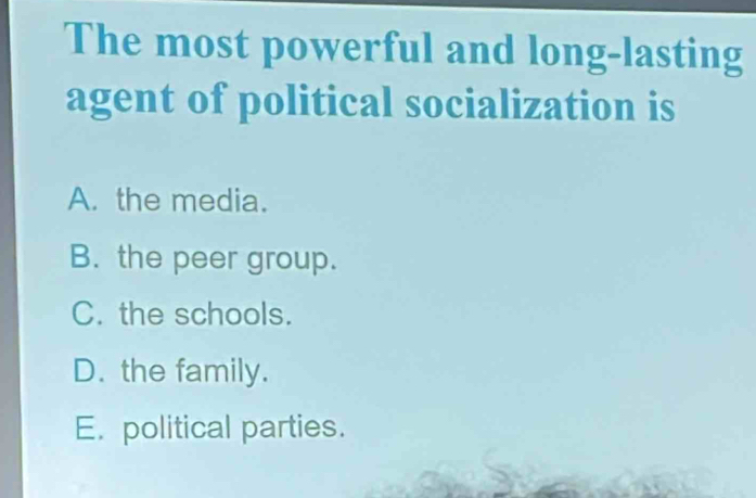 The most powerful and long-lasting
agent of political socialization is
A. the media.
B. the peer group.
C. the schools.
D. the family.
E. political parties.