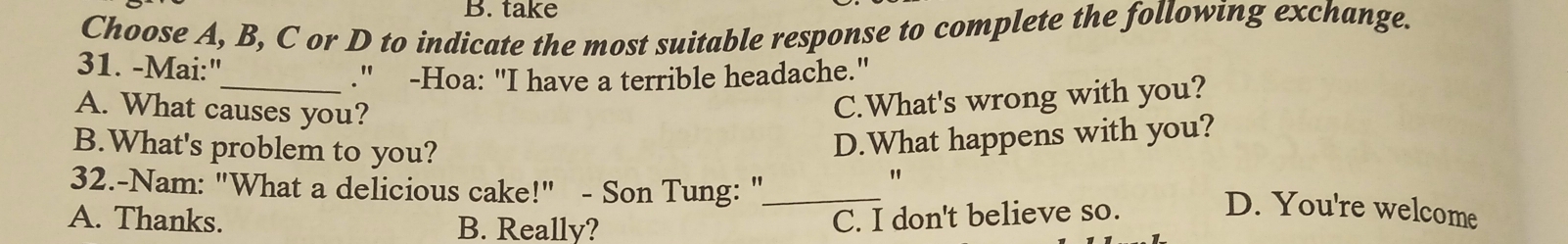 take
Choose A, B, C or D to indicate the most suitable response to complete the following exchange.
31. -Mai:"
_." -Hoa: "I have a terrible headache."
A. What causes you?
C.What's wrong with you?
D.What happens with you?
B.What's problem to you? "
32.-Nam: "What a delicious cake!" - Son Tung: "_
A. Thanks. B. Really?
C. I don't believe so.
D. You're welcome