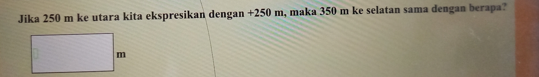 Jika 250 m ke utara kita ekspresikan dengan +250 m, maka 350 m ke selatan sama dengan berapa?
m