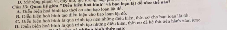 D. Mở rộng phạm vi, quy mô, lực lưộng, đụ
Câu 33: Quan hệ giữa "Diễn biến hoà bình" và bạo loạn lật đổ như thể nào?
A. Diễn biến hoà bình tạo thời cơ cho bạo loạn lật đồ.
B. Diễn biến hoà bình tạo điều kiện cho bạo loạn lật đồ.
C. Diễn biến hoà bình là quá trình tạo nên những điều kiện, thời cơ cho bạo loạn lật đồ.
D. Diễn biến hoà bình là quá trình tạo những điều kiện, thời cơ đề kẻ thù tiến hành xâm lược
hững hình thức nào: