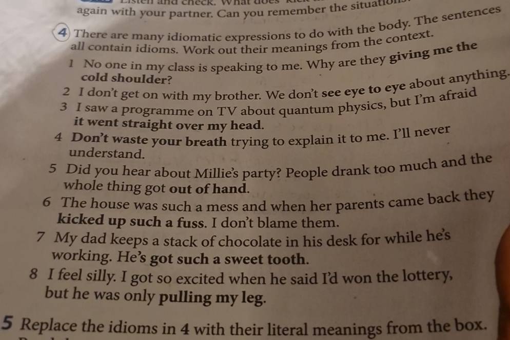 Esten and check what does 
again with your partner. Can you remember the situatio 
4 There are many idiomatic expressions to do with the body. The sentences 
all contain idioms. Work out their meanings from the context. 
1 No one in my class is speaking to me. Why are they giving me the 
cold shoulder? 
2 I don’t get on with my brother. We don’t see eye to eye about anything. 
3 I saw a programme on TV about quantum physics, but I’m afraid 
it went straight over my head. 
4 Don’t waste your breath trying to explain it to me. I’ll never 
understand. 
5 Did you hear about Millie's party? People drank too much and the 
whole thing got out of hand. 
6 The house was such a mess and when her parents came back they 
kicked up such a fuss. I don’t blame them. 
7 My dad keeps a stack of chocolate in his desk for while hes 
working. He’s got such a sweet tooth. 
8 I feel silly. I got so excited when he said I’d won the lottery, 
but he was only pulling my leg. 
5 Replace the idioms in 4 with their literal meanings from the box.