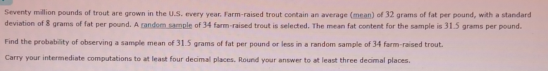 Seventy million pounds of trout are grown in the U.S. every year. Farm-raised trout contain an average (mean) of 32 grams of fat per pound, with a standard 
deviation of 8 grams of fat per pound. A random sample of 34 farm-raised trout is selected. The mean fat content for the sample is 31.5 grams per pound. 
Find the probability of observing a sample mean of 31.5 grams of fat per pound or less in a random sample of 34 farm-raised trout. 
Carry your intermediate computations to at least four decimal places. Round your answer to at least three decimal places.