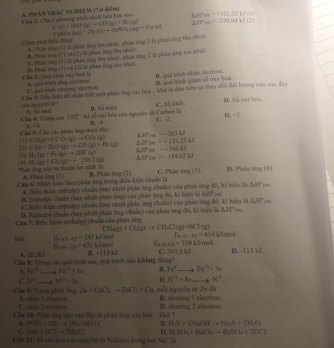 (Để gồm
A. PHẢN TRÁC NGHIỆM (7,0 điểm)
Câu 1: Cho 2 phương trình nhiệt hóa học sau:
△ _rH°_298=+121,25kJ(1)
C(s)+H_2O(g)to CO(g)+H_2(g)
△ _rH°_298=-230,04kJ(2)
CuSO_4(aq)+Zn(s)to ZnSO_4(aq)+Cu(s)
Chọn phát biểu đúng:
A. Phản ứng (1) là phản ứng tỏa nhiệt, phản ứng 2 là phản ứng thu nhiệt.
B. Phản ứng (1) và (2) là phản ứng thu nhiệt.
C. Phản ứng (1) là phản ứng thu nhiệt, phản ứng 2 là phản ứng tỏa nhiệt .
D. Phản ứng (1) và (2) là phản ứng tỏa nhiệt.
Câu 2: Quá trình oxy hoá là
A. quá trình tăng electron. B. quá trình nhận electron.
C. quá trình nhường electron. D. quá trình giảm số oxy hoá.
Cầu 3: Dầu hiệu để nhận biết một phản ứng oxi hóa - khử là dựa trên sự thay đồi đại lượng nào sau đây
của nguyên tứ? D. Số oxi hóa.
A. Số mol. B. Số hiệu. C. Số khối.
Câu 4: Trong ion CO_3^((2-) thì số oxi hóa của nguyên tử Carbon là D. +2.
C. -2.
A. +4 B. -4.
Câu 5: Cho các phản ứng dưới đây:
(1) CO(g)+I/2O_2)(g)to CO_2(g)
△ _rH°_298=-283kJ
△ _rH°_298=+131,25kJ
(2) C(s)+H_2O(g)to CO(g)+H_2(g) △ _rH°_298=-546kJ
(3) H_2(g)+F_2(g)to 2HF(g)
(4) H_2(g)+Cl_2(g)to 2HCl(g) △ _rH°_298=-184,62kJ
Phản ứng xảy ra thuận lợi nhất là: D. Phản ứng (4).
A. Phản ứng (1). B. Phản ứng (2). C. Phản ứng (3).
Câu 6: Nhiệt kèm theo phản ứng trong điều kiện chuẩn là
A. Biến thiên enthalpy chuẩn (hay nhiệt phản ứng chuẩn) của phản ứng đó, kí hiệu là △ _fH°_298.
B. Enthalpy chuần (hay nhiệt phản ứng) của phản ứng đó, kí hiệu là △ _fH^o_298.
C. Biến thiên enthalpy chuẩn (hay nhiệt phản ứng chuẩn) của phản ứng đó, kí hiệu là △ _rH^o 298.
D. Enthalpy chuẩn (hay nhiệt phản ứng chuẩn) của phản ứng đó, kí hiệu là △ _rH^o_298.
Câu 7: Biến thiên enthalpy chuân của phản ứng.
CH_4(g)+Cl_2(g)to CH_3Cl(g)+HCl(g)
biết E_b(Cl-Cl)=243F kJ/n 10 E_b(C-H)=414kJ/mol
E_b(H-Cl)=431 kJ/mol
E_b(C-Cl)=339kJ/mol.
A. 26,5kJ. B. +113 kJ. C. 393,5 kJ . D. -113 kJ.
Câu 8: Trong các quá trình sau, quá trình nào không đúng?
A. Fe^(+2) □ ,□ ) Fe^(+3)+1e. B. Fe^0 Fe^(+3)+3e.
C. N^(+5). r_1,2) to N^(+2)+3e. D. N^(+5)+8e N^(-3).
Câu 9: Trong phản ứng Zn+CuCl_2to ZnCl_2+Cu , mỗi nguyên tử Zn đã
A. nhận 1 electron. B. nhường 1 electron.
C. nhận 2 electron. D. nhường 2 electron.
Câu 10: Phản ứng nào sau đây là phản ứng oxi hóa - khử ?
A. 4NH_3+3O_2to 2N_2+6H_2O. B. H_2S+2NaOHto Na_2S+2H_2O.
C. NH_3+HClto NH_4Cl. D. H_2SO_4+BaCl_2to BaSO_4+2HCl.
Câu 11:S 6 oxi hóa của nguyên tử Sodium trong ion Na^+ là