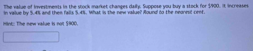 The value of investments in the stock market changes daily. Suppose you buy a stock for $900. It increases 
in value by 5.4% and then falls 5.4%. What is the new value? Round to the nearest cent. 
Hint: The new value is not $900.