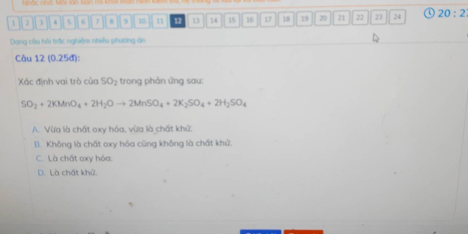 Nhắc nhà: Mài lan ban tai liai man
1 2 3 4 5 6 7 8 9 10 11 12 13 14 15 16 17 18 19 20 21 22 23 24
20:2
Dạng câu hồi trấc nghiệm nhiều phương ản
Câu 12 (0.25đ):
Xác định vai trò của SO_2 trong phản ứng sau:
SO_2+2KMnO_4+2H_2Oto 2MnSO_4+2K_2SO_4+2H_2SO_4
A. Vừa là chất oxy hóa, vừa là chất khử.
B. Không là chất oxy hóa cũng không là chất khử.
C. Là chất oxy hóa.
D. Là chất khử.