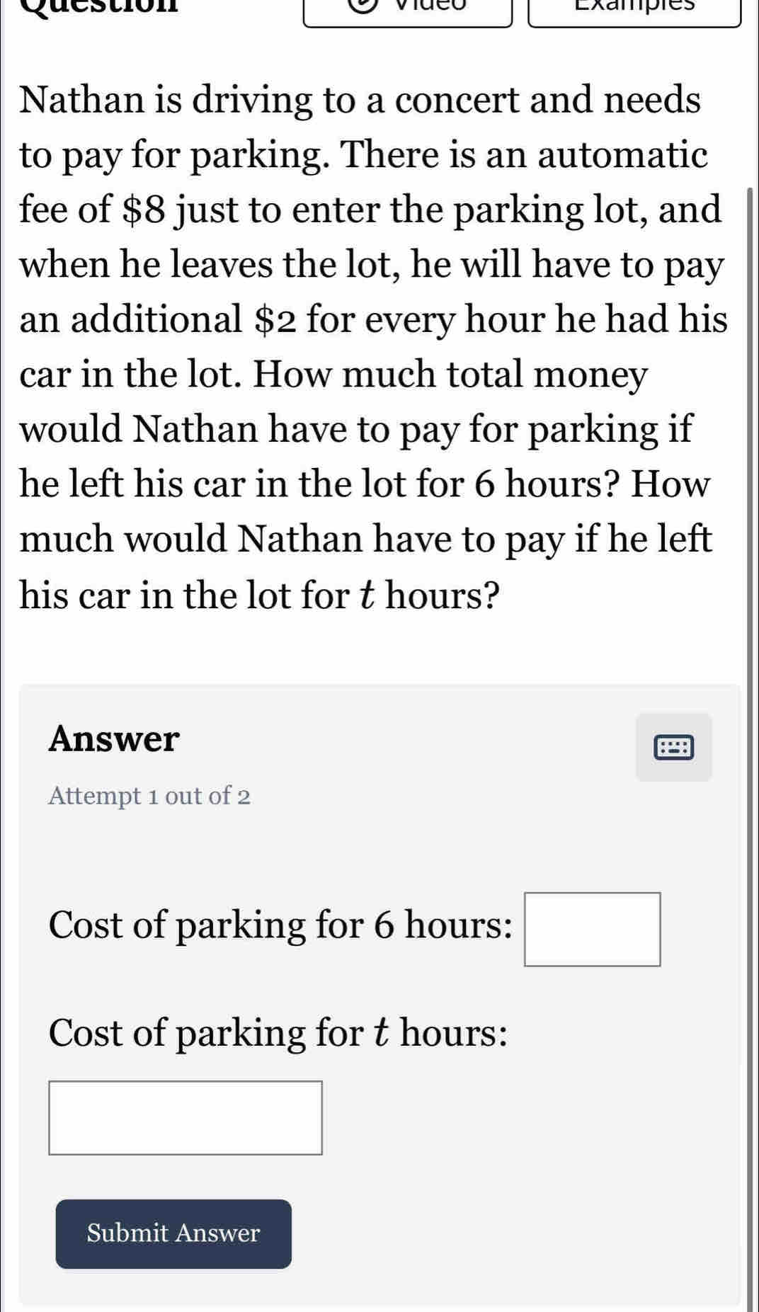 Exampies 
Nathan is driving to a concert and needs 
to pay for parking. There is an automatic 
fee of $8 just to enter the parking lot, and 
when he leaves the lot, he will have to pay 
an additional $2 for every hour he had his 
car in the lot. How much total money 
would Nathan have to pay for parking if 
he left his car in the lot for 6 hours? How 
much would Nathan have to pay if he left 
his car in the lot for t hours? 
Answer 
Attempt 1 out of 2 
Cost of parking for 6 hours : □ 
Cost of parking for t hours : 
Submit Answer