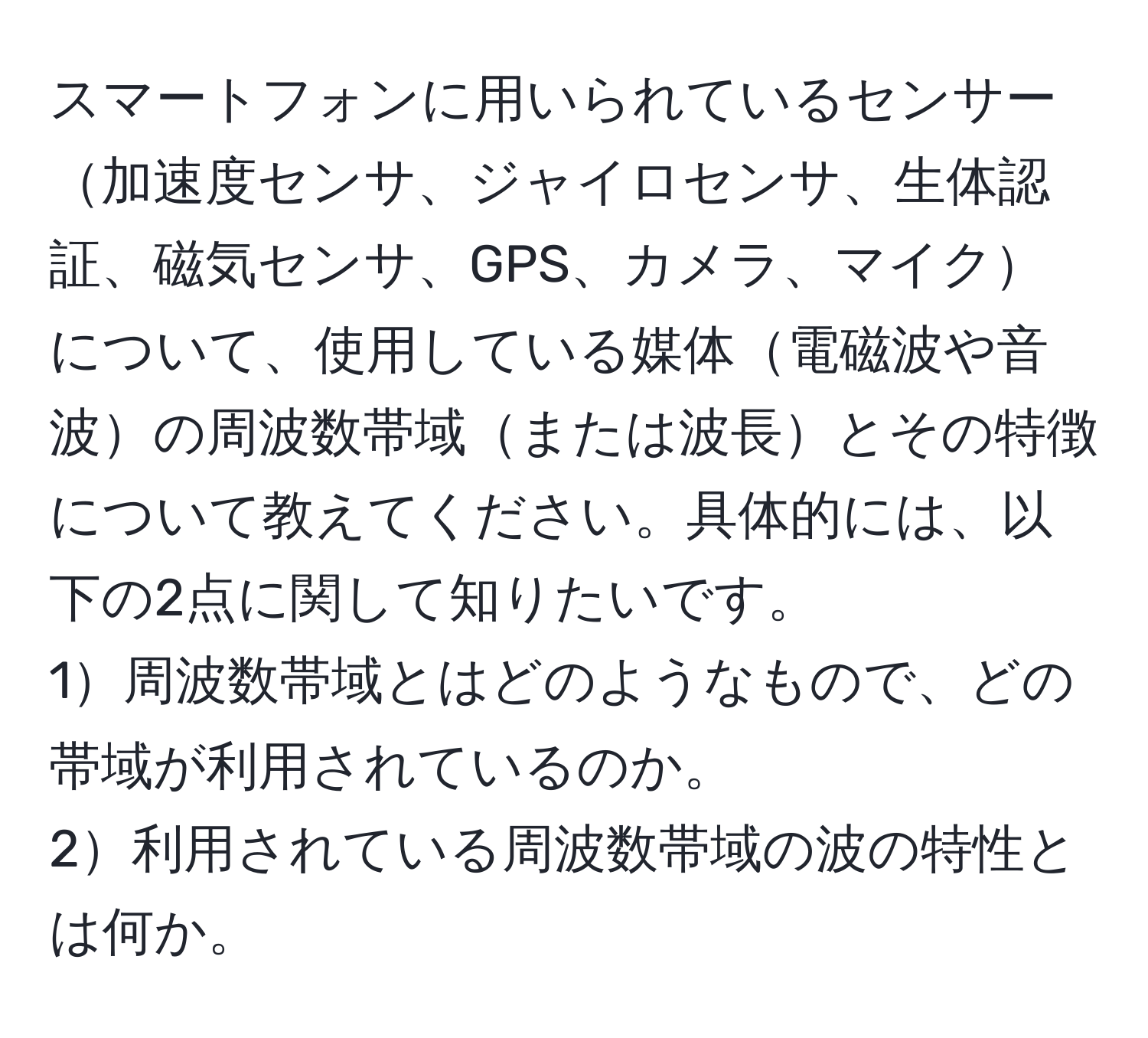 スマートフォンに用いられているセンサー加速度センサ、ジャイロセンサ、生体認証、磁気センサ、GPS、カメラ、マイクについて、使用している媒体電磁波や音波の周波数帯域または波長とその特徴について教えてください。具体的には、以下の2点に関して知りたいです。  
1周波数帯域とはどのようなもので、どの帯域が利用されているのか。  
2利用されている周波数帯域の波の特性とは何か。