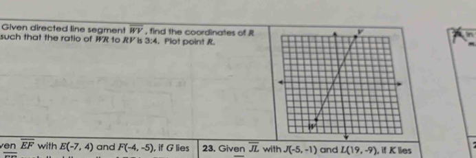 Given directed line segment overline WV , find the coordinates of R
such that the ratio of WR to RV is 3:4. Plot point R. 
ven overline EF with E(-7,4) and F(-4,-5) , if G lies 23. Given overline JL with J(-5,-1) and L(19,-9) , if K lies
overline ...