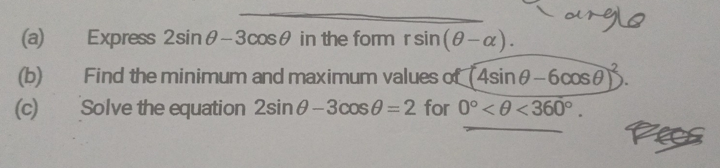 Express 2sin θ -3cos θ in the form rsin (θ -alpha ). 
(b) Find the minimum and maximum values of (4sin θ -6cos θ )^2
(c) Solve the equation 2sin θ -3cos θ =2 for 0° <360°. 
_