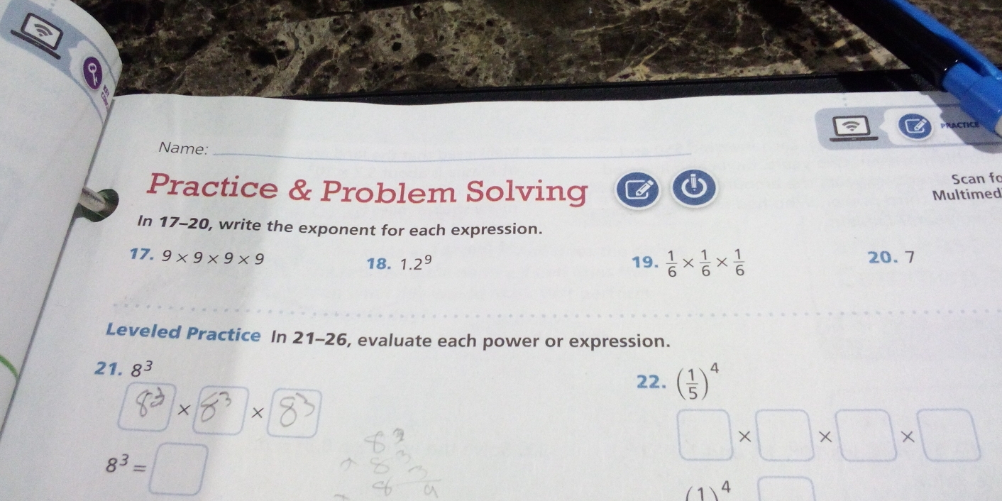 PRACTICE 
Name: 
Practice & Problem Solving B Scan fo 
Multimed 
In 17-20, write the exponent for each expression. 
17. 9* 9* 9* 9 18. 1.2^9 19.  1/6 *  1/6 *  1/6  20. 7
Leveled Practice In 21-26 , evaluate each power or expression. 
21. 8^3 ( 1/5 )^4
22.
X ×
□ * □ * □ * □
8^3= (1,4,5)
(1)^4