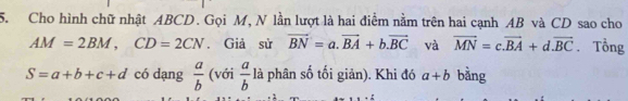 Cho hình chữ nhật ABCD. Gọi M, N lần lượt là hai điểm nằm trên hai cạnh AB và CD sao cho
AM=2BM, CD=2CN. Giả sử vector BN=a.vector BA+b.vector BC và vector MN=c.vector BA+d.vector BC. Tổng
S=a+b+c+d có dạng  a/b  (với  a/b  là phân số tối giản). Khi đó a+b bàng