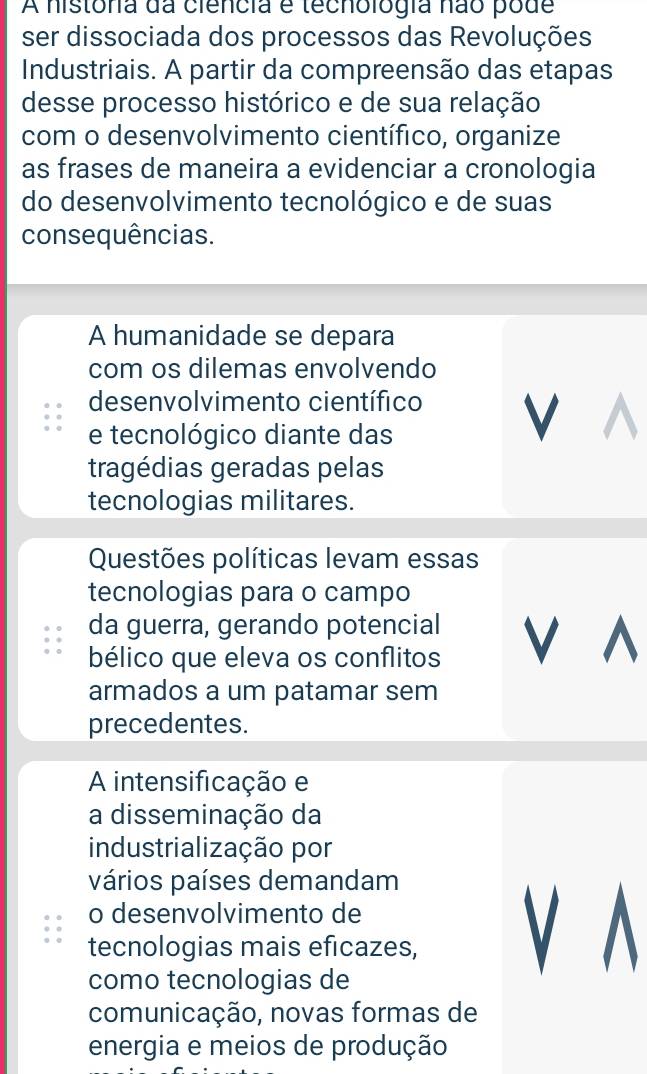 A história da ciencia e tecnologia não pode 
ser dissociada dos processos das Revoluções 
Industriais. A partir da compreensão das etapas 
desse processo histórico e de sua relação 
com o desenvolvimento científico, organize 
as frases de maneira a evidenciar a cronologia 
do desenvolvimento tecnológico e de suas 
consequências. 
A humanidade se depara 
com os dilemas envolvendo 
desenvolvimento científico V 
e tecnológico diante das 
tragédias geradas pelas 
tecnologias militares. 
Questões políticas levam essas 
tecnologias para o campo 
da guerra, gerando potencial 
bélico que eleva os conflitos V ^ 
armados a um patamar sem 
precedentes. 
A intensificação e 
a disseminação da 
industrialização por 
vários países demandam 
o desenvolvimento de 
tecnologias mais eficazes, V A 
como tecnologias de 
comunicação, novas formas de 
energia e meios de produção