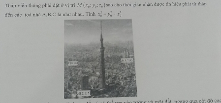 Tháp viễn thông phải đặt ở vị trí M(x_0;y_0;z_0) sao cho thời gian nhận được tin hiệu phát từ tháp
đến các toà nhà A,B,C là như nhau. Tính x_0^2+y_0^2+z_0^2
là tường và mặt đất ngang qua cột đỡ cao