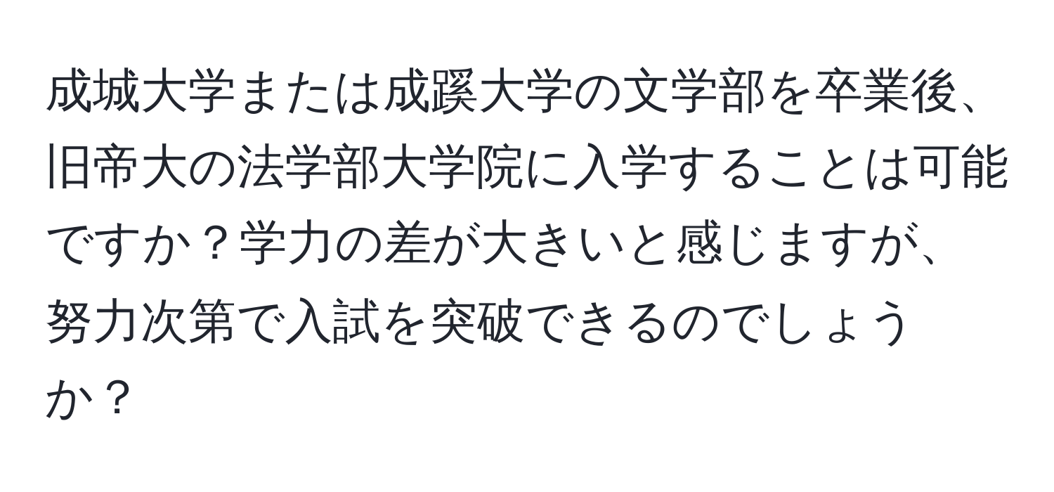 成城大学または成蹊大学の文学部を卒業後、旧帝大の法学部大学院に入学することは可能ですか？学力の差が大きいと感じますが、努力次第で入試を突破できるのでしょうか？