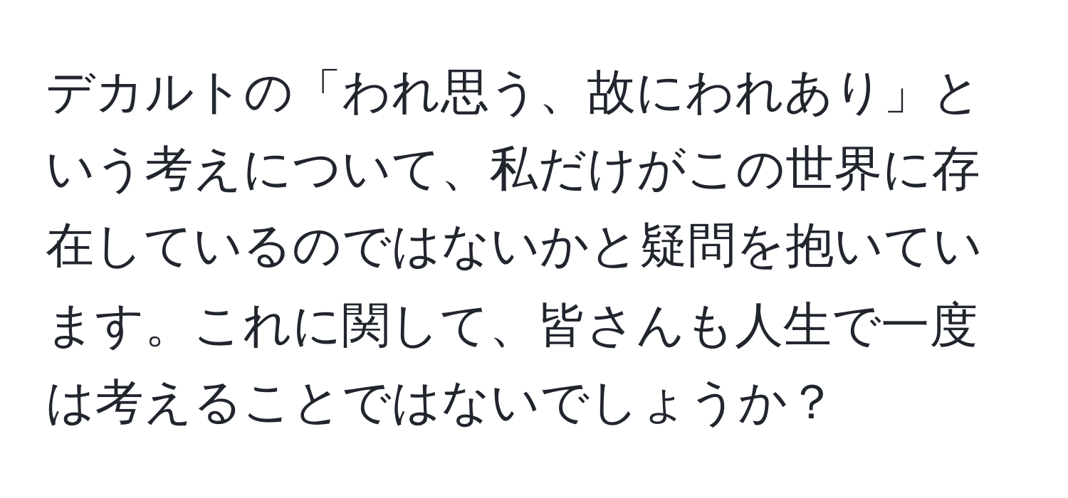 デカルトの「われ思う、故にわれあり」という考えについて、私だけがこの世界に存在しているのではないかと疑問を抱いています。これに関して、皆さんも人生で一度は考えることではないでしょうか？